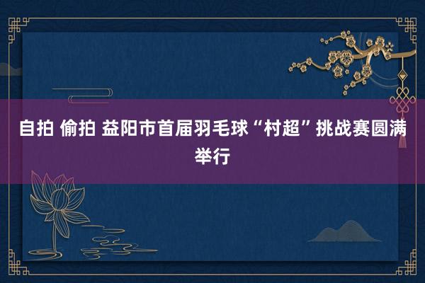 自拍 偷拍 益阳市首届羽毛球“村超”挑战赛圆满举行