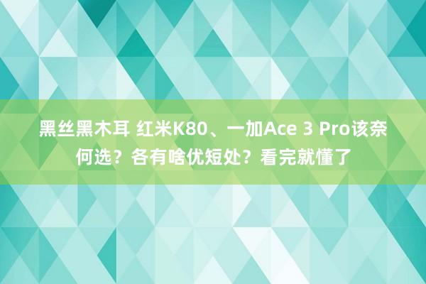 黑丝黑木耳 红米K80、一加Ace 3 Pro该奈何选？各有啥优短处？看完就懂了