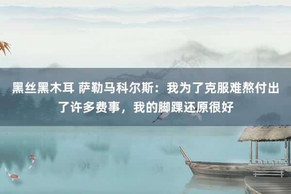 黑丝黑木耳 萨勒马科尔斯：我为了克服难熬付出了许多费事，我的脚踝还原很好