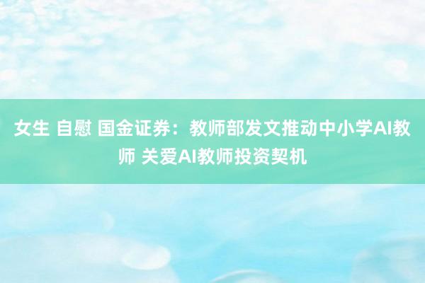 女生 自慰 国金证券：教师部发文推动中小学AI教师 关爱AI教师投资契机