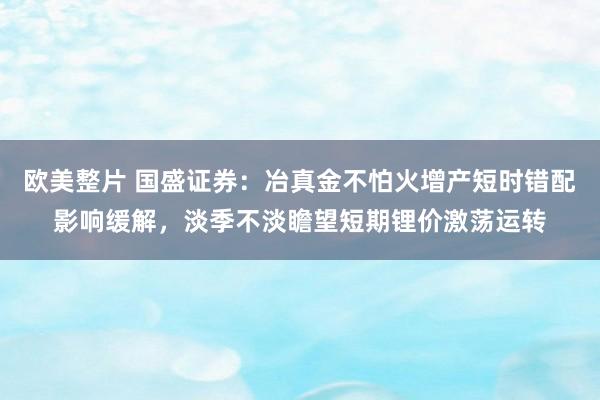 欧美整片 国盛证券：冶真金不怕火增产短时错配影响缓解，淡季不淡瞻望短期锂价激荡运转