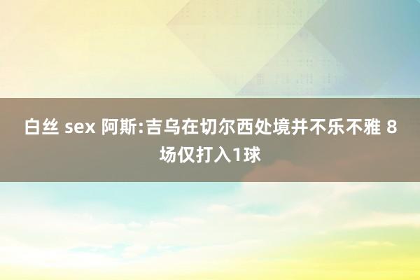 白丝 sex 阿斯:吉乌在切尔西处境并不乐不雅 8场仅打入1球