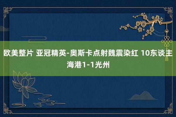 欧美整片 亚冠精英-奥斯卡点射魏震染红 10东谈主海港1-1光州