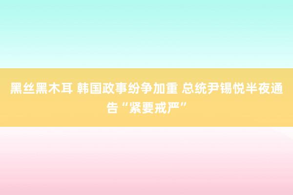 黑丝黑木耳 韩国政事纷争加重 总统尹锡悦半夜通告“紧要戒严”