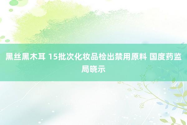 黑丝黑木耳 15批次化妆品检出禁用原料 国度药监局晓示