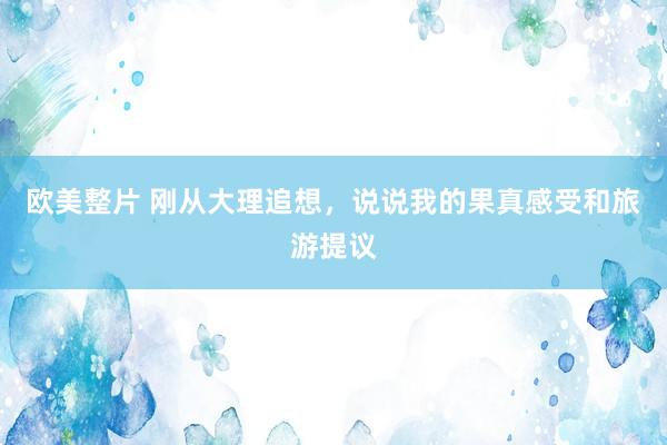 欧美整片 刚从大理追想，说说我的果真感受和旅游提议
