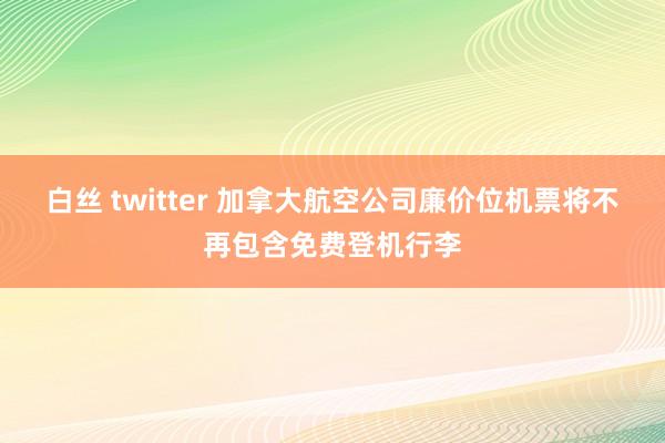 白丝 twitter 加拿大航空公司廉价位机票将不再包含免费登机行李