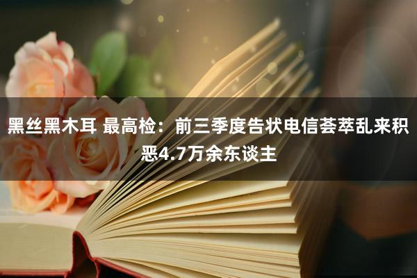 黑丝黑木耳 最高检：前三季度告状电信荟萃乱来积恶4.7万余东谈主