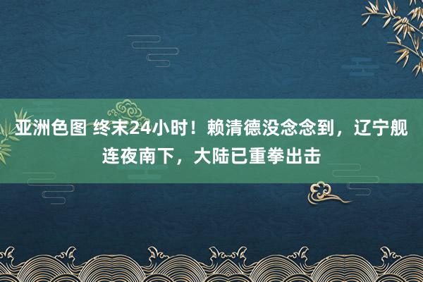 亚洲色图 终末24小时！赖清德没念念到，辽宁舰连夜南下，大陆已重拳出击