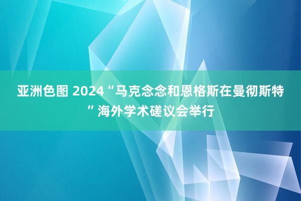 亚洲色图 2024“马克念念和恩格斯在曼彻斯特”海外学术磋议会举行