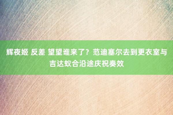 辉夜姬 反差 望望谁来了？范迪塞尔去到更衣室与吉达蚁合沿途庆祝奏效