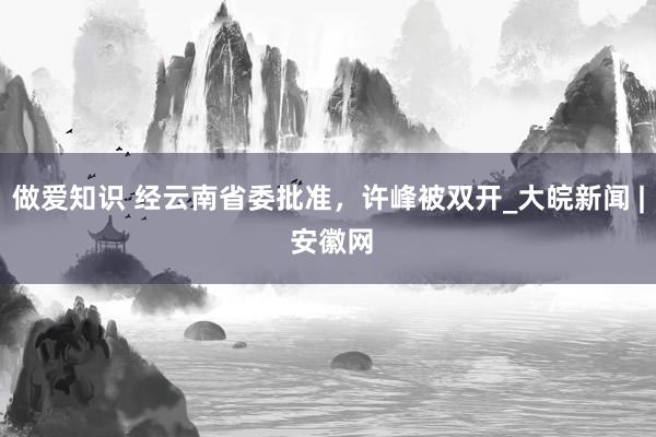 做爱知识 经云南省委批准，许峰被双开_大皖新闻 | 安徽网