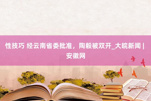 性技巧 经云南省委批准，陶毅被双开_大皖新闻 | 安徽网