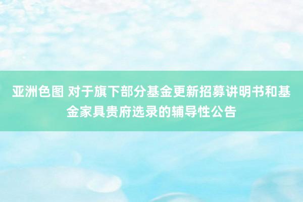 亚洲色图 对于旗下部分基金更新招募讲明书和基金家具贵府选录的辅导性公告