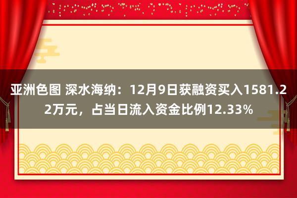 亚洲色图 深水海纳：12月9日获融资买入1581.22万元，占当日流入资金比例12.33%