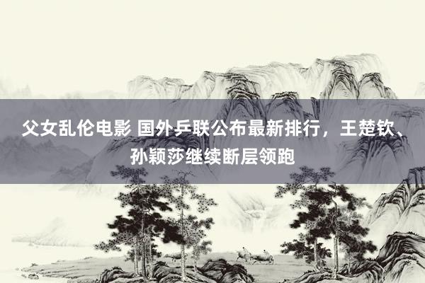 父女乱伦电影 国外乒联公布最新排行，王楚钦、孙颖莎继续断层领跑