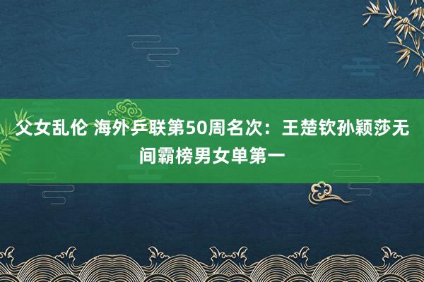 父女乱伦 海外乒联第50周名次：王楚钦孙颖莎无间霸榜男女单第一