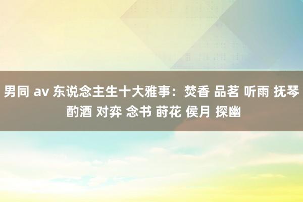 男同 av 东说念主生十大雅事：焚香 品茗 听雨 抚琴 酌酒 对弈 念书 莳花 侯月 探幽