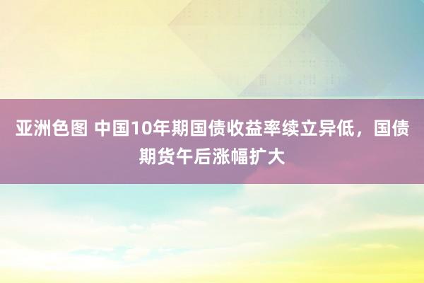 亚洲色图 中国10年期国债收益率续立异低，国债期货午后涨幅扩大