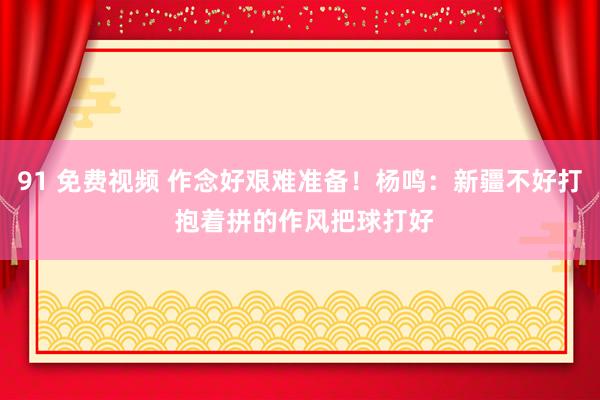 91 免费视频 作念好艰难准备！杨鸣：新疆不好打 抱着拼的作风把球打好