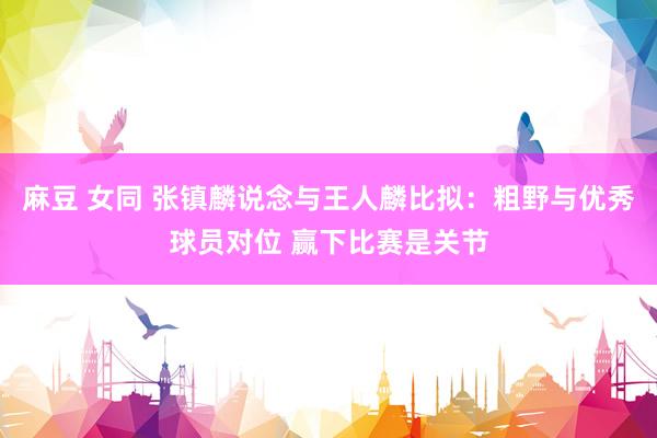麻豆 女同 张镇麟说念与王人麟比拟：粗野与优秀球员对位 赢下比赛是关节