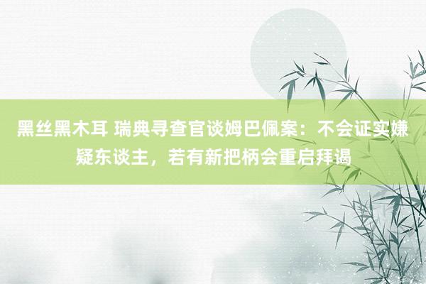 黑丝黑木耳 瑞典寻查官谈姆巴佩案：不会证实嫌疑东谈主，若有新把柄会重启拜谒