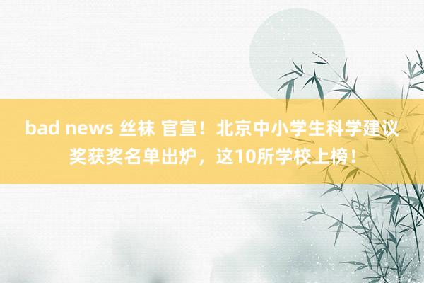 bad news 丝袜 官宣！北京中小学生科学建议奖获奖名单出炉，这10所学校上榜！