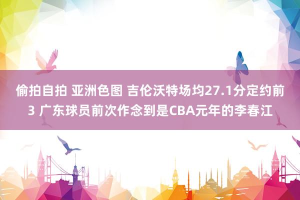 偷拍自拍 亚洲色图 吉伦沃特场均27.1分定约前3 广东球员前次作念到是CBA元年的李春江