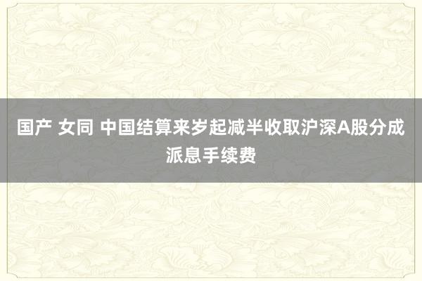 国产 女同 中国结算来岁起减半收取沪深A股分成派息手续费