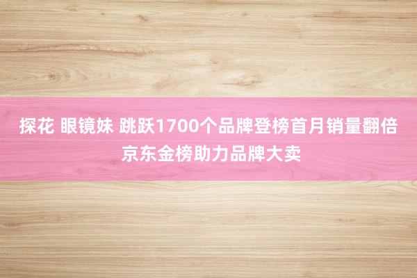 探花 眼镜妹 跳跃1700个品牌登榜首月销量翻倍 京东金榜助力品牌大卖