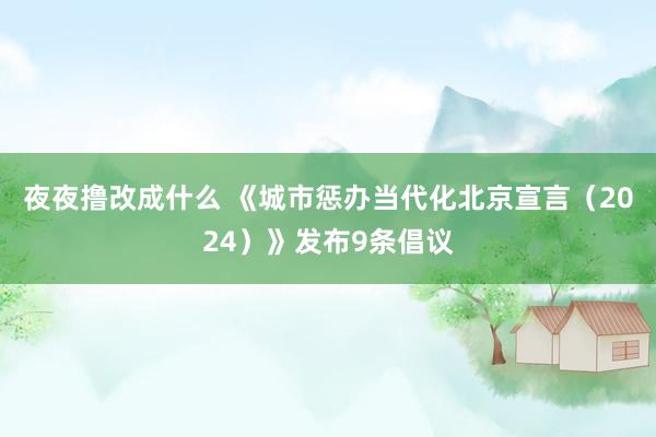 夜夜撸改成什么 《城市惩办当代化北京宣言（2024）》发布9条倡议