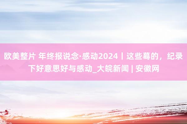 欧美整片 年终报说念·感动2024丨这些蓦的，纪录下好意思好与感动_大皖新闻 | 安徽网