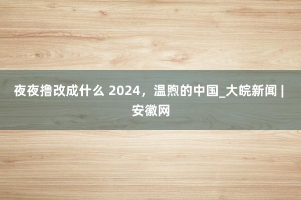 夜夜撸改成什么 2024，温煦的中国_大皖新闻 | 安徽网