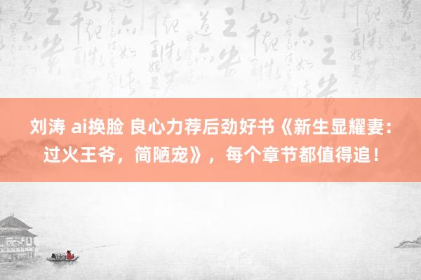 刘涛 ai换脸 良心力荐后劲好书《新生显耀妻：过火王爷，简陋宠》，每个章节都值得追！