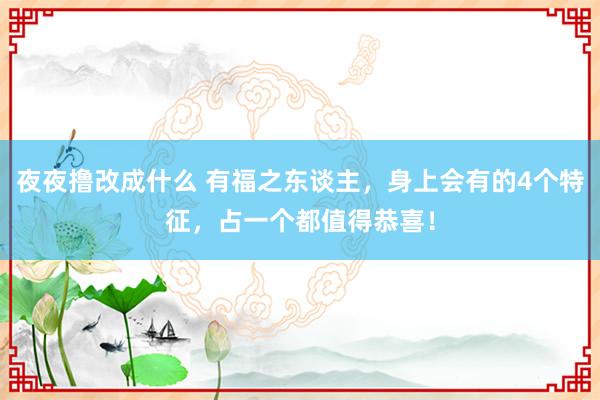 夜夜撸改成什么 有福之东谈主，身上会有的4个特征，占一个都值得恭喜！