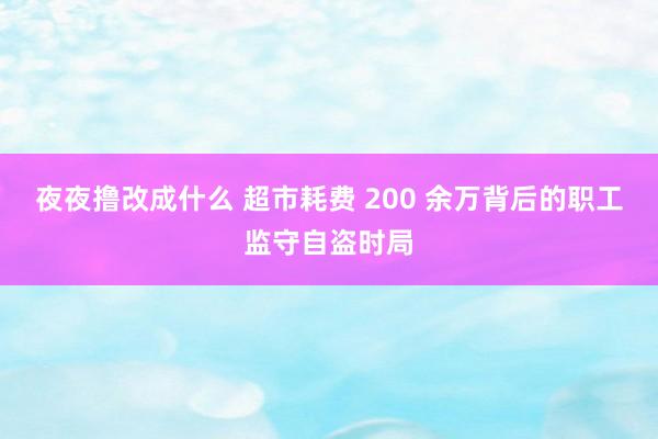 夜夜撸改成什么 超市耗费 200 余万背后的职工监守自盗时局