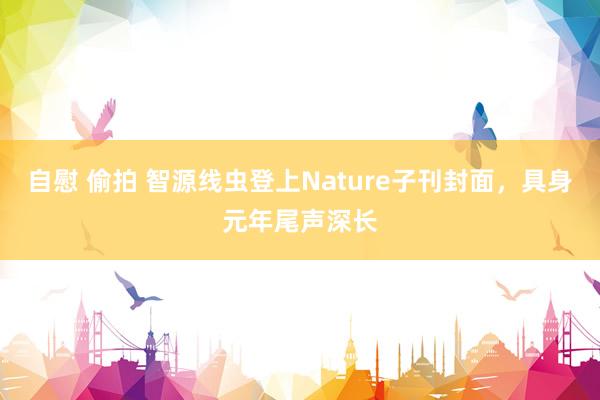 自慰 偷拍 智源线虫登上Nature子刊封面，具身元年尾声深长