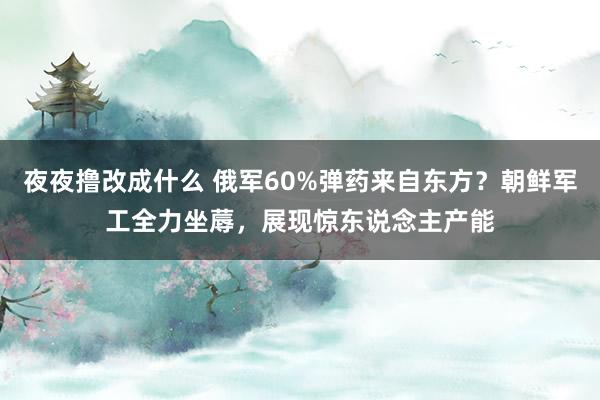 夜夜撸改成什么 俄军60%弹药来自东方？朝鲜军工全力坐蓐，展现惊东说念主产能