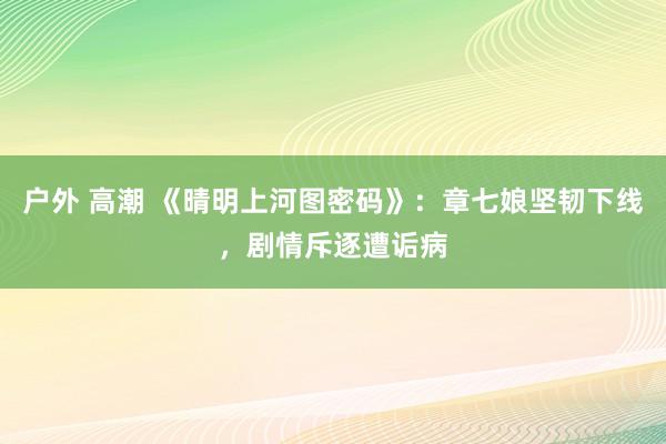 户外 高潮 《晴明上河图密码》：章七娘坚韧下线，剧情斥逐遭诟病