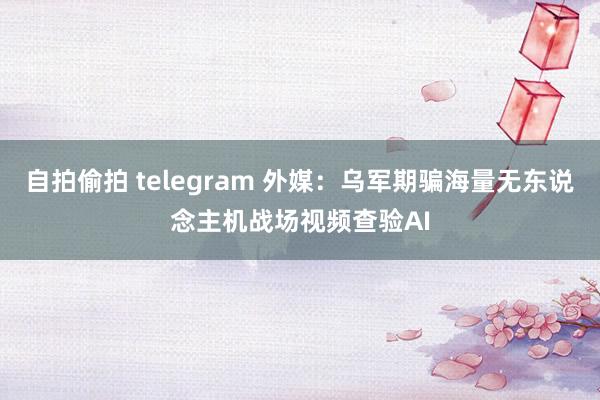 自拍偷拍 telegram 外媒：乌军期骗海量无东说念主机战场视频查验AI