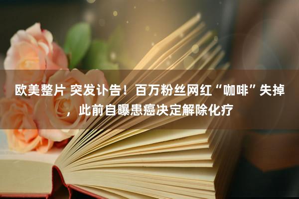 欧美整片 突发讣告！百万粉丝网红“咖啡”失掉，此前自曝患癌决定解除化疗