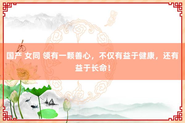 国产 女同 领有一颗善心，不仅有益于健康，还有益于长命！