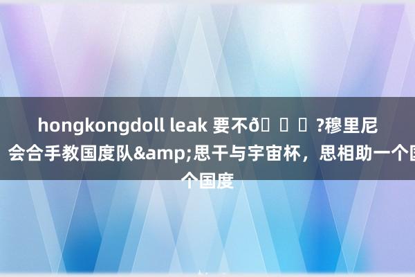 hongkongdoll leak 要不😁?穆里尼奥：会合手教国度队&思干与宇宙杯，思相助一个国度