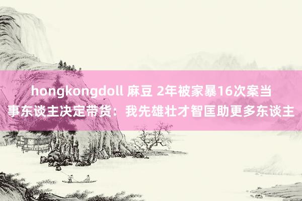 hongkongdoll 麻豆 2年被家暴16次案当事东谈主决定带货：我先雄壮才智匡助更多东谈主