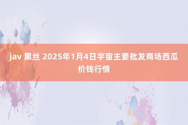 jav 黑丝 2025年1月4日宇宙主要批发商场西瓜价钱行情