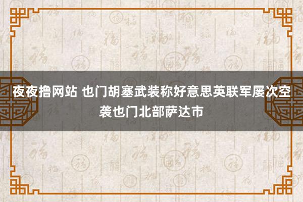 夜夜撸网站 也门胡塞武装称好意思英联军屡次空袭也门北部萨达市