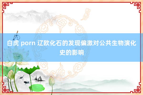 白虎 porn 辽欧化石的发现偏激对公共生物演化史的影响