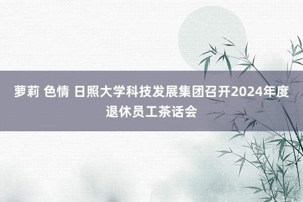 萝莉 色情 日照大学科技发展集团召开2024年度退休员工茶话会