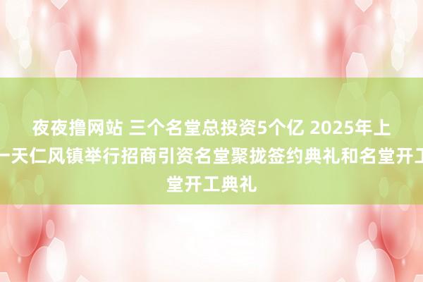 夜夜撸网站 三个名堂总投资5个亿 2025年上班第一天仁风镇举行招商引资名堂聚拢签约典礼和名堂开工典礼