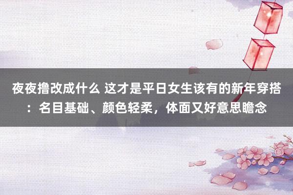 夜夜撸改成什么 这才是平日女生该有的新年穿搭：名目基础、颜色轻柔，体面又好意思瞻念